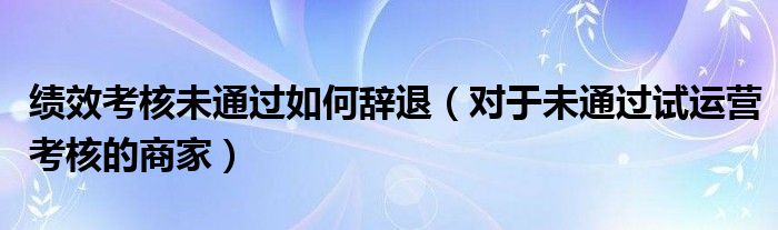 绩效考核未通过如何辞退(对于未通过试运营考核的商家)