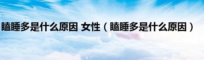 瞌睡多是什么原因 女性(瞌睡多是什么原因)
