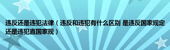 违反还是违犯法律(违反和违犯有什么区别 是违反国家规定还是违犯直国家规)
