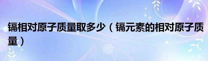 镉相对原子质量取多少（镉元素的相对原子质量）