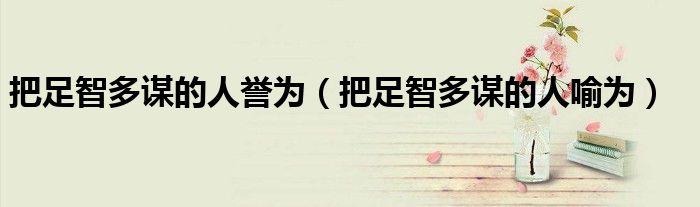 把足智多谋的人誉为(把足智多谋的人喻为)