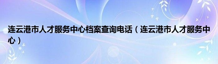 连云港市人才服务中心档案查询电话(连云港市人才服务中心)