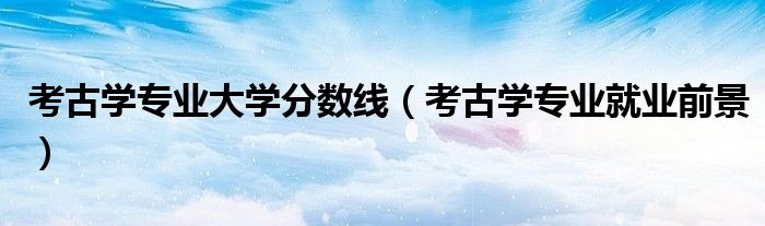 考古学专业大学分数线(考古学专业就业前景)