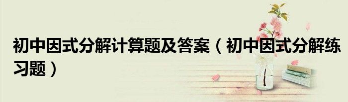 初中因式分解计算题及答案(初中因式分解练习题)