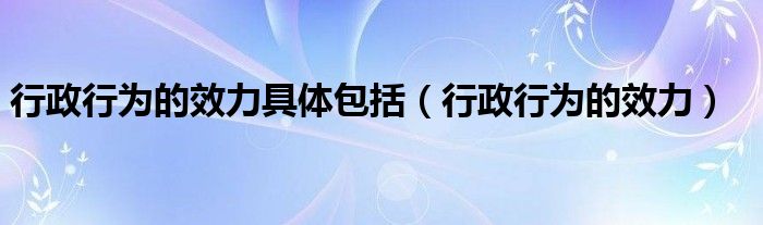 行政行为的效力具体包括(行政行为的效力)
