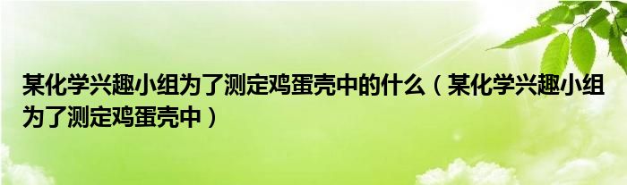 某化学兴趣小组为了测定鸡蛋壳中的什么(某化学兴趣小组为了测定鸡蛋壳中)