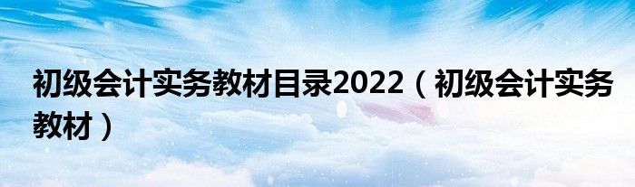 初级会计实务教材目录2022(初级会计实务教材)