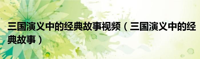 三国演义中的经典故事视频(三国演义中的经典故事)
