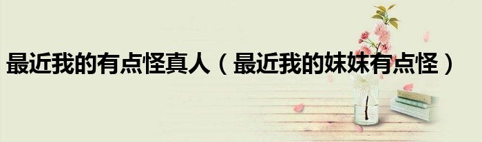 最近我的有点怪真人(最近我的妺妺有点怪)