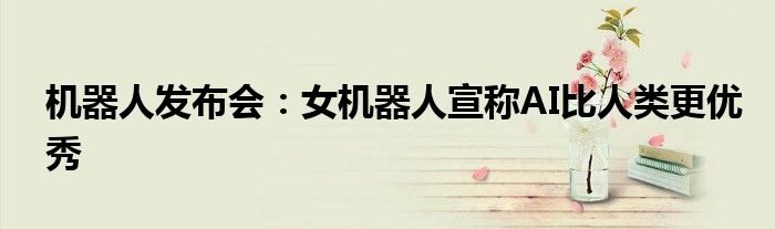 机器人发布会:女机器人宣称AI比人类更优秀