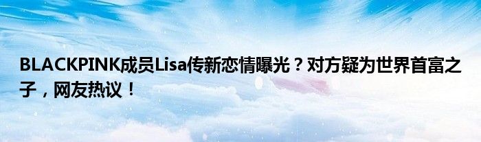 BLACKPINK成员Lisa传新恋情曝光?对方疑为世界首富之子,网友热议!