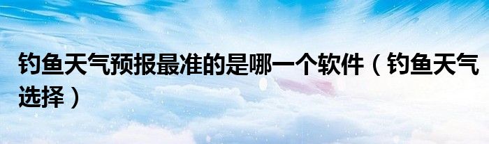 钓鱼天气预报最准的是哪一个软件(钓鱼天气选择)