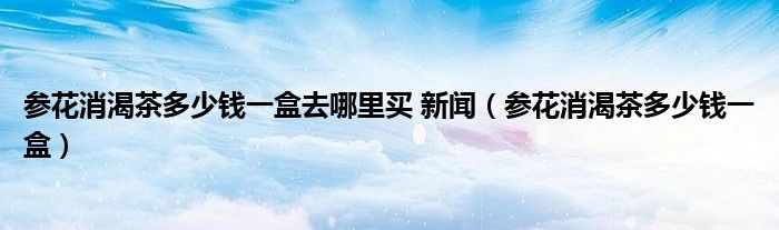 参花消渴茶多少钱一盒去哪里买 新闻(参花消渴茶多少钱一盒)