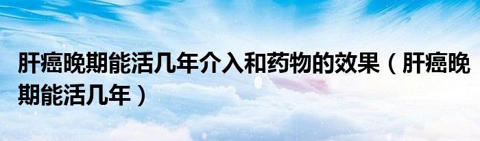 肝癌晚期能活几年介入和药物的效果(肝癌晚期能活几年)