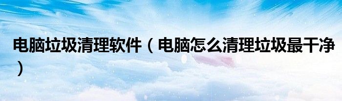 电脑垃圾清理软件(电脑怎么清理垃圾最干净)
