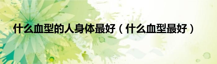 什么血型的人身体最好(什么血型最好)