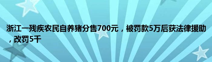 浙江一残疾农民自养猪分售700元,被罚款5万后获法律援助,改罚5千