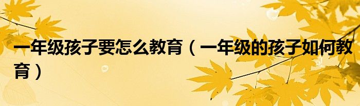 一年级孩子要怎么教育(一年级的孩子如何教育)