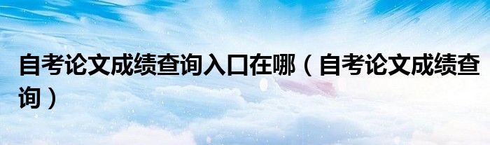 自考论文成绩查询入口在哪(自考论文成绩查询)