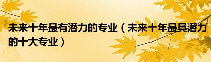 未来十年最有潜力的专业(未来十年最具潜力的十大专业)