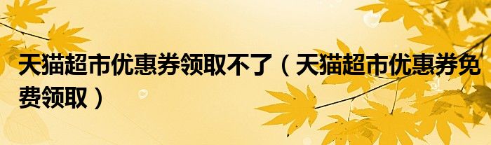 天猫超市优惠券领取不了(天猫超市优惠券免费领取)