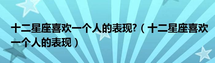 十二星座喜欢一个人的表现?(十二星座喜欢一个人的表现)