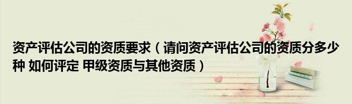 资产评估公司的资质要求(请问资产评估公司的资质分多少种 如何评定 甲级资质与其他资质)
