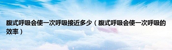 腹式呼吸会使一次呼吸接近多少(腹式呼吸会使一次呼吸的效率)