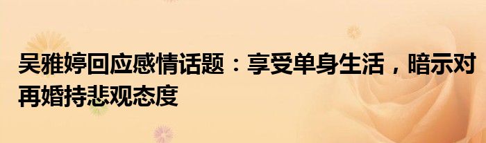 吴雅婷回应感情话题:享受单身生活,暗示对再婚持悲观态度
