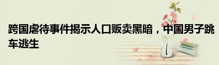 跨国虐待事件揭示人口贩卖黑暗,中国男子跳车逃生