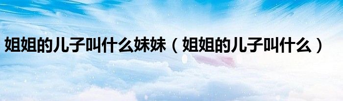 姐姐的儿子叫什么妹妹(姐姐的儿子叫什么)