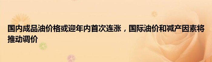 国内成品油价格或迎年内首次连涨,国际油价和减产因素将推动调价
