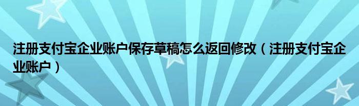 注册支付宝企业账户保存草稿怎么返回修改(注册支付宝企业账户)