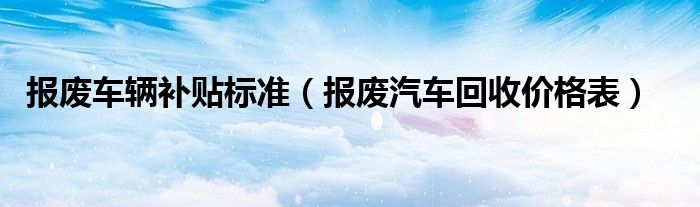 报废车辆补贴标准(报废汽车回收价格表)