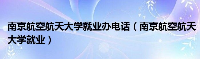 南京航空航天大学就业办电话(南京航空航天大学就业)