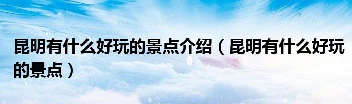 昆明有什么好玩的景点介绍(昆明有什么好玩的景点)