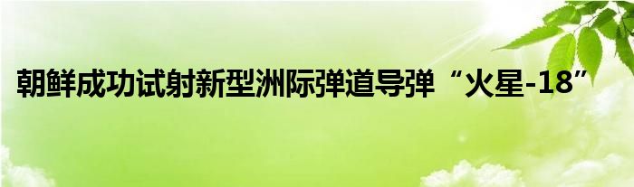 朝鲜成功试射新型洲际弹道导弹“火星-18”