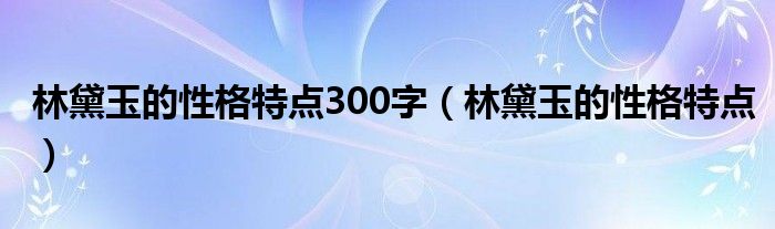 林黛玉的性格特点300字(林黛玉的性格特点)