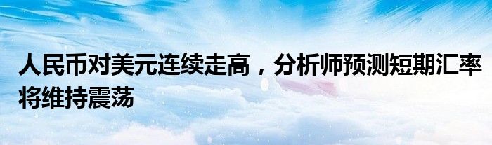 人民币对美元连续走高,分析师预测短期汇率将维持震荡