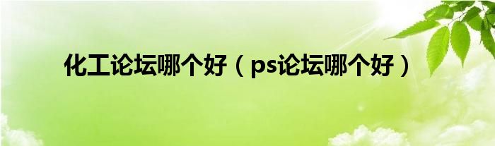 化工论坛哪个好(ps论坛哪个好)