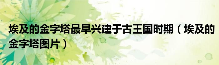 埃及的金字塔最早兴建于古王国时期(埃及的金字塔图片)