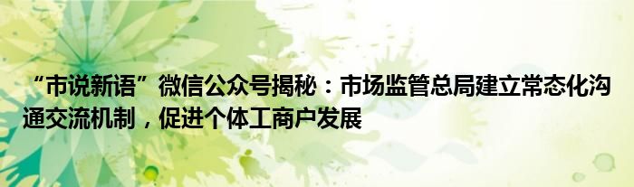 “市说新语”微信公众号揭秘:市场监管总局建立常态化沟通交流机制,促进个体工商户发展