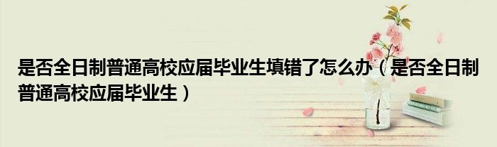 是否全日制普通高校应届毕业生填错了怎么办(是否全日制普通高校应届毕业生)