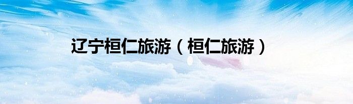 辽宁桓仁旅游（桓仁旅游）
