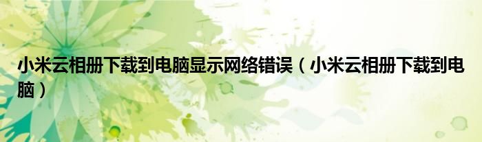 小米云相册下载到电脑显示网络错误(小米云相册下载到电脑)