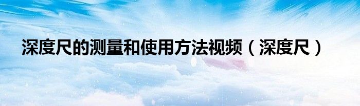深度尺的测量和使用方法视频(深度尺)
