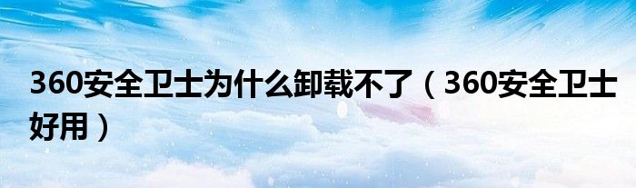 360安全卫士为什么卸载不了(360安全卫士好用)