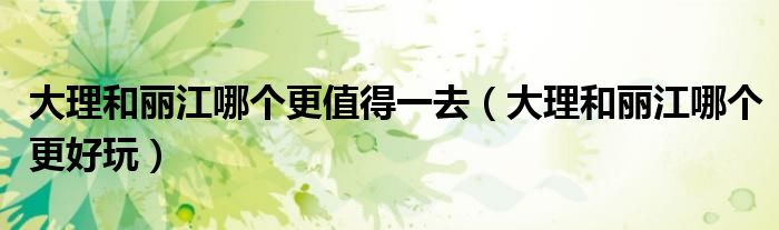 大理和丽江哪个更值得一去(大理和丽江哪个更好玩)