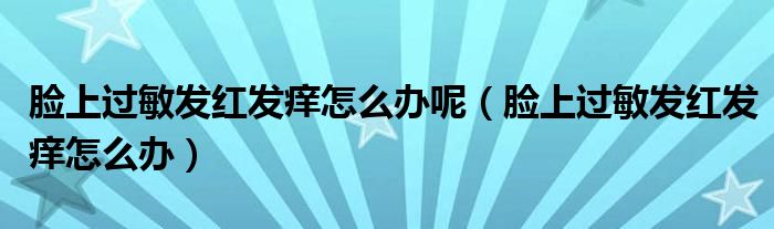 脸上过敏发红发痒怎么办呢(脸上过敏发红发痒怎么办)