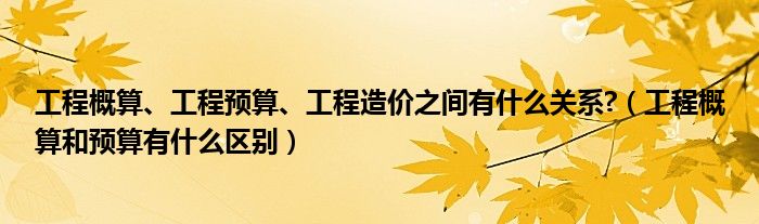 工程概算、工程预算、工程造价之间有什么关系?(工程概算和预算有什么区别)